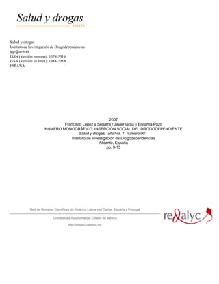Salud y drogas
Instituto de Investigación de Drogodependencias
jagr@umh.es
ISSN (Versión impresa): 1578-5319
ISSN (Versión en línea): 1988-205X
ESPAÑA




                                                           2007
                                Francisco López y Segarra / Javier Grau y Encarna Pozo
                        NÚMERO MONOGRÁFICO: INSERCIÓN SOCIAL DEL DROGODEPENDIENTE
                                         Salud y drogas, año/vol. 7, número 001
                                    Instituto de Investigación de Drogodependencias
                                                     Alicante, España
                                                          pp. 9-13




              Red de Revistas Científicas de América Latina y el Caribe, España y Portugal

                             Universidad Autónoma del Estado de México

                                        http://redalyc.uaemex.mx
 