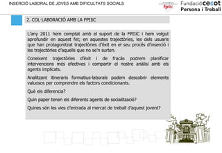 2. COL·LABORACIÓ AMB LA FPIIiC INSERCIÓ LABORAL DE JOVES AMB DIFICULTATS SOCIALS L’any 2011 hem comptat amb el suport de l...
