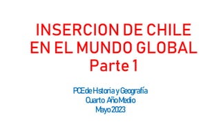 INSERCION DE CHILE
EN EL MUNDO GLOBAL
Parte 1
PCEdeHistoria yGeografía
Cuarto AñoMedio
Mayo2023
 