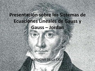 Presentación sobre los Sistemas de
Ecuaciones Lineales de Gauss y
Gauss – Jordan
ANTHONY DE LA CRUZ
 