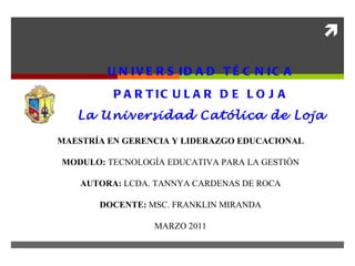 UNIVERSIDAD TÉCNICA PARTICULAR DE LOJA La Universidad Católica de Loja MAESTRÍA EN GERENCIA Y LIDERAZGO EDUCACIONAL MODULO:  TECNOLOGÍA EDUCATIVA PARA LA GESTIÓN AUTORA:  LCDA. TANNYA CARDENAS DE ROCA   DOCENTE:  MSC. FRANKLIN MIRANDA   MARZO 2011 