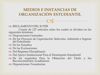 
 REGLAMENTO DEL IUTEB
Consta de 127 artículos entre los cuales se dividen en los
siguientes términos:
 Disposiciones G...