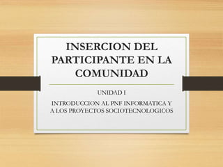 INSERCION DEL
PARTICIPANTE EN LA
COMUNIDAD
UNIDAD I
INTRODUCCION AL PNF INFORMATICA Y
A LOS PROYECTOS SOCIOTECNOLOGICOS
 