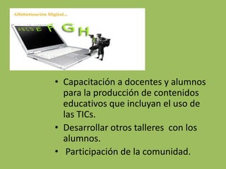 Capacitación a docentes y alumnos para la producción de contenidos educativos que incluyan el uso de las TICs. Desarrollar otros talleres  con los alumnos. Participación de la comunidad.