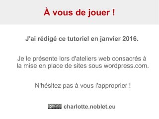 À vous de jouer !
J'ai rédigé ce tutoriel en janvier 2016.
Je le présente lors d'ateliers web consacrés à
la mise en place de sites sous wordpress.com.
N'hésitez pas à vous l'approprier !
charlotte.noblet.eu
 