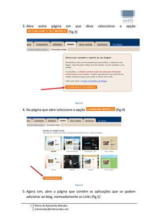 3. Abre   outra   página    em        que        deve   seleccionar     a       opção
                                 (fig.3)




                                      Figura 3

4. Na página que abre seleccione a opção                              (fig.4)




                                      Figura 4

5. Agora sim, abre a página que contém as aplicações que se podem
   adicionar ao blog, nomeadamente os Links (fig.5)

    2 Maria de Balsamão Mendes
      mbmendes@mbmendes.net
 