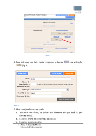 Figura 5



6. Para adicionar um link, basta pressionar o botão    , na aplicação
         (fig.5).




Figura 6

7. Abre uma janela em que pode:
   a. adicionar um título, se quiser um diferente do que está lá, por
      defeito (links).
   b. Escrever o URL do site (link) a adicionar;
   c. Escrever o nome do site.
       3 Maria de Balsamão Mendes
         mbmendes@mbmendes.net
 