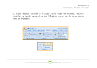 EndNote X4
                                                                                                inserir citações – (MS-Word, versão 2007)



8. Caso deseje colocar a citação como nota de rodapé, deverá
escolher a opção respectiva no MS-Word como se de uma outra
nota se tratasse.




          serviços de biblioteca, informação documental e museologia   universidade de aveiro   theoria poiesis praxis
 