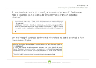 EndNote X4
                                                                                       inserir citações – (MS-Word, versão 2003 e 2007)


9. Mantendo o cursor no rodapé, aceda ao sub-menu do EndNote e
faça a inserção como explicado anteriormente (“Insert selected
citation”);




10. No rodapé, aparece como uma referência no estilo definido e não
como uma citação.




           serviços de biblioteca, informação documental e museologia   universidade de aveiro   theoria poiesis praxis
 