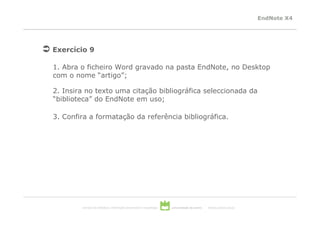 EndNote X4




Exercício 9

1. Abra o ficheiro Word gravado na pasta EndNote, no Desktop
com o nome “artigo”;

2. Insira no texto uma citação bibliográfica seleccionada da
“biblioteca” do EndNote em uso;

3. Confira a formatação da referência bibliográfica.




        serviços de biblioteca, informação documental e museologia   universidade de aveiro   theoria poiesis praxis
 