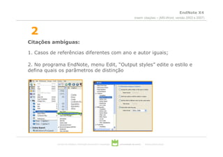 EndNote X4
                                                                                        inserir citações – (MS-Word, versão 2003 e 2007)



 2
Citações ambíguas:

1. Casos de referências diferentes com ano e autor iguais;

2. No programa EndNote, menu Edit, “Output styles” edite o estilo e
defina quais os parâmetros de distinção




            serviços de biblioteca, informação documental e museologia   universidade de aveiro   theoria poiesis praxis
 