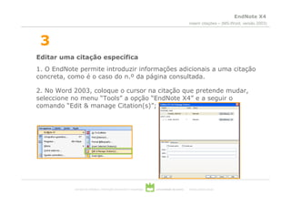 EndNote X4
                                                                                                 inserir citações – (MS-Word, versão 2003)



 3
Editar uma citação específica
1. O EndNote permite introduzir informações adicionais a uma citação
concreta, como é o caso do n.º da página consultada.

2. No Word 2003, coloque o cursor na citação que pretende mudar,
seleccione no menu “Tools” a opção “EndNote X4” e a seguir o
comando “Edit & manage Citation(s)”;




           serviços de biblioteca, informação documental e museologia   universidade de aveiro   theoria poiesis praxis
 