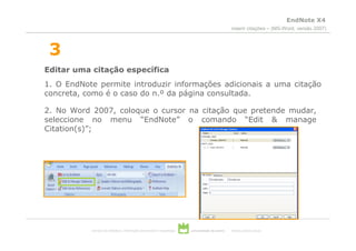 EndNote X4
                                                                                                 inserir citações – (MS-Word, versão 2007)



 3
Editar uma citação específica
1. O EndNote permite introduzir informações adicionais a uma citação
concreta, como é o caso do n.º da página consultada.

2. No Word 2007, coloque o cursor na citação que pretende mudar,
seleccione no menu “EndNote” o comando “Edit & manage
Citation(s)”;




           serviços de biblioteca, informação documental e museologia   universidade de aveiro   theoria poiesis praxis
 