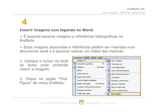 EndNote X4
                                                                                                  inserir citações – (MS-Word, versão 2003)



 4
Inserir imagens com legenda no Word:
> É possível associar imagens a referências bibliográficas no
EndNote.
> Estas imagens associadas a referências podem ser inseridas num
documento word e é possível realizar um índice das mesmas.

1. Coloque o cursor no local
do texto onde pretende
inserir a imagem;

2. Clique na opção “Find
Figure” do menu EndNote.




            serviços de biblioteca, informação documental e museologia   universidade de aveiro   theoria poiesis praxis
 