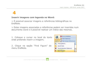 EndNote X4
                                                                                                  inserir citações – (MS-Word, versão 2007)



 4
Inserir imagens com legenda no Word:
> É possível associar imagens a referências bibliográficas no
EndNote.
> Estas imagens associadas a referências podem ser inseridas num
documento word e é possível realizar um índice das mesmas.


1. Coloque o cursor no local do texto
onde pretende inserir a imagem;


2. Clique na opção “Find Figure” do
menu EndNote.




            serviços de biblioteca, informação documental e museologia   universidade de aveiro   theoria poiesis praxis
 