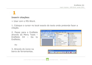 EndNote X4
                                                                                                  inserir citações – (MS-Word, versão 2003)



 1
Inserir citações:
> Usar com o MS-Word.

1. Coloque o cursor no local exacto do texto onde pretende fazer a
citação.

2. Passe para o EndNote
através do Menu Tools –
EndNote X4 – Go to
EndNote;

   ou

3. Através do ícone na
barra de ferramentas.



            serviços de biblioteca, informação documental e museologia   universidade de aveiro   theoria poiesis praxis
 