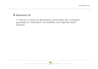 EndNote X4




Exercício 10

1. Procure e insira no documento word artigo.doc a imagem
guardada na “biblioteca” do EndNote com legenda Albert
Einstein.




        serviços de biblioteca, informação documental e museologia   universidade de aveiro   theoria poiesis praxis
 