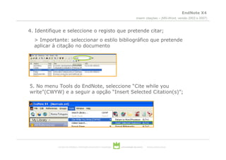 EndNote X4
                                                                                        inserir citações – (MS-Word, versão 2003 e 2007)



4. Identifique e seleccione o registo que pretende citar;
  > Importante: seleccionar o estilo bibliográfico que pretende
  aplicar à citação no documento




5. No menu Tools do EndNote, seleccione “Cite while you
write”(CWYW) e a seguir a opção “Insert Selected Citation(s)”;




            serviços de biblioteca, informação documental e museologia   universidade de aveiro   theoria poiesis praxis
 