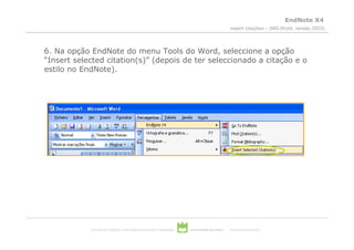 EndNote X4
                                                                                                  inserir citações – (MS-Word, versão 2003)



6. Na opção EndNote do menu Tools do Word, seleccione a opção
“Insert selected citation(s)” (depois de ter seleccionado a citação e o
estilo no EndNote).




            serviços de biblioteca, informação documental e museologia   universidade de aveiro   theoria poiesis praxis
 