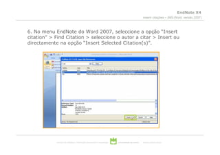 EndNote X4
                                                                                                  inserir citações – (MS-Word, versão 2007)



6. No menu EndNote do Word 2007, seleccione a opção “Insert
citation” > Find Citation > seleccione o autor a citar > Insert ou
directamente na opção “Insert Selected Citation(s)”.




            serviços de biblioteca, informação documental e museologia   universidade de aveiro   theoria poiesis praxis
 