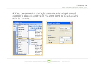EndNote X4
                                                                                                 inserir citações – (MS-Word, versão 2003)



8. Caso deseje colocar a citação como nota de rodapé, deverá
escolher a opção respectiva no MS-Word como se de uma outra
nota se tratasse.




           serviços de biblioteca, informação documental e museologia   universidade de aveiro   theoria poiesis praxis
 