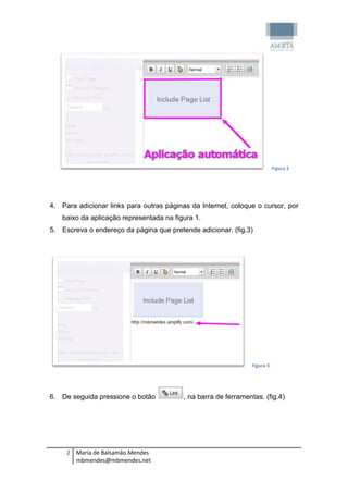 Figura 2




4. Para adicionar links para outras páginas da Internet, coloque o cursor, por
   baixo da aplicação representada na figura 1.
5. Escreva o endereço da página que pretende adicionar. (fig.3)




                                                                 Figura 3




6. De seguida pressione o botão           , na barra de ferramentas. (fig.4)




     2 Maria de Balsamão Mendes
       mbmendes@mbmendes.net
 