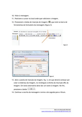 10. Volte à mensagem.
11. Posicione o cursor no local onde quer adicionar a imagem.

12. Pressionem o botão de inserção de imagem (     ),que está na barra de
  ferramentas do formulário da mensagem (figura 3)




                                                                     Figura 3




                                                 Figura 4


13. Abre a janela de inserção da imagem, fig. 3, em que deverá começar por
  colar o endereço da imagem, no rectângulo à direita da inscrição URL da
  Imagem. Em texto alternativo deve dar um nome à imagem. No fim,

  pressione o botão           .
14. Continue a escrita da mensagem e envie-a de seguida para o fórum.




                                                        Maria de Balsamão Mendes
                                      www.mbmendes.net /mbmendes@mbmendes.net
 