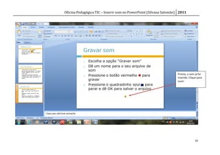 Oficina Pedagógica TIC – Inserir som no PowerPoint (Silvana Salomão) 2011




                                                                   Pronto, o som já foi
                                                                   inserido. Clique para
                                                                   ouvir.




                                                                                 10
 
