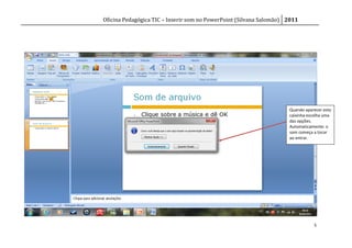 Oficina Pedagógica TIC – Inserir som no PowerPoint (Silvana Salomão) 2011




                                                                     Quando aparecer esta
                                                                     caixinha escolha uma
                                                                     das opções.
                                                                     Automaticamente: o
                                                                     som começa a tocar
                                                                     ao entrar.




                                                                                5
 