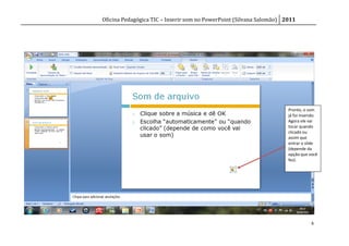 Oficina Pedagógica TIC – Inserir som no PowerPoint (Silvana Salomão) 2011




                                                                      Pronto, o som
                                                                      já foi inserido.
                                                                      Agora ele vai
                                                                      tocar quando
                                                                      clicado ou
                                                                      assim que
                                                                      entrar o slide
                                                                      (depende da
                                                                      opção que você
                                                                      fez).




                                                                                  6
 