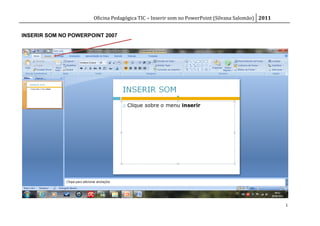 Oficina Pedagógica TIC – Inserir som no PowerPoint (Silvana Salomão) 2011


INSERIR SOM NO POWERPOINT 2007




                                                                                                  1
 