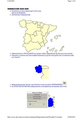 CALOTO                                                                            Page 1 of 2



INSERCCIÓN DUN SON
      Insertamos a imaxe espana.gif nunha nova
      páxina de Notebook.
      Centrámola e bloqueámola.




      Seleccionamos o ROTULADOR cun grosor medio, dependendo da área que imos encher.
      Facemos o contorno da Comunidade Autónoma á que lle imos poñer son e enchemos todo
      nun "borrón"




      Seleccionamos ese "borron" que fixemos e imos ao botón PROPIEDADES
      En EFECTOS DE RECHEO desprazamos a transparencia de obxecto até o final.




http://www.edu.xunta.es/centros/ceipmanuelfraga/aulavirtual/file.php/51/son.htm   05/04/2011
 