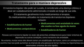 Tratamento para o maníaco depressivo
O transtorno bipolar não pode ser curado, é considerada uma doença crônica, e
deve ser cuidadosamente administrado e tratado ao longo de sua vida.
O tratamento geralmente inclui medicamentos e terapias.
Os medicamentos utilizados no tratamento de transtornos bipolares
incluem:
Estabilizadores de humor
Medicamentos antipsicóticos
Estabilizadores de humor
Medicamentos anti-ansiedade às vezes
são usados ​
​
na fase aguda da mania
Pessoas com transtorno bipolar às vezes são prescritas antidepressivos para tratar sintomas de
depressão ou outras condições, como transtorno de ansiedade.
No entanto, muitas vezes eles devem tomar um estabilizador de humor, como um antidepressivo
sozinho mas isso pode aumentar as chances de uma pessoa se tornar maníaca ou hipomaníaca (ou
desenvolver sintomas de ciclo rápido).
 