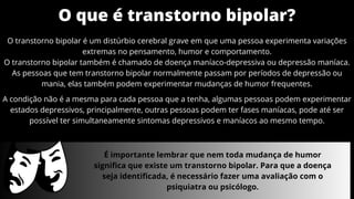 O que é transtorno bipolar?
O transtorno bipolar é um distúrbio cerebral grave em que uma pessoa experimenta variações
extremas no pensamento, humor e comportamento.
O transtorno bipolar também é chamado de doença maníaco-depressiva ou depressão maníaca.
As pessoas que tem transtorno bipolar normalmente passam por períodos de depressão ou
mania, elas também podem experimentar mudanças de humor frequentes.
É importante lembrar que nem toda mudança de humor
significa que existe um transtorno bipolar. Para que a doença
seja identificada, é necessário fazer uma avaliação com o
psiquiatra ou psicólogo.
A condição não é a mesma para cada pessoa que a tenha, algumas pessoas podem experimentar
estados depressivos, principalmente, outras pessoas podem ter fases maníacas, pode até ser
possível ter simultaneamente sintomas depressivos e maníacos ao mesmo tempo.
 