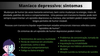 Maníaco depressivo: sintomas
Mudanças de humor (às vezes bastante extremas), bem como mudanças na energia, níveis de
atividade, padrões do sono e comportamentos. Uma pessoa com transtorno bipolar pode nem
sempre experimentar um episódio depressivo ou maníaco, elas também podem experimentar
longos períodos de humor instável.
Pessoas com transtorno bipolar experimentam estados emocionais intensos referidos como
“episódios de humor”.
Os sintomas de um episódio de humor depressivo podem incluir :
Sentimentos de vazio ou inutilidade
Perda de interesse em atividades
prazerosas, como o sexo
Mudanças comportamentais
Fadiga ou baixa energia
Problemas de concentração, tomada de
decisão ou esquecimento
Inquietação ou irritabilidade
Mudanças nos hábitos alimentares ou
de sono
Ideação suicida ou tentativa de suicídio
 