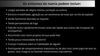Os sintomas da mania podem incluir:
Longos períodos de alegria intensa, excitação ou euforia
Extrema irritabilidade, agitação ou um sentimento de estar por um fio de explodir
Sendo facilmente distraído ou inquieto
Tendo pensamentos de fuga
Falando muito rapidamente (muitas vezes tão rápido que outros são incapazes de
acompanhar)
Assumindo mais novos projetos do que pode lidar
Tendo pouca necessidade de dormir
Crenças irrealistas sobre as habilidades de alguém
Participando de comportamentos impulsivos ou de alto risco, como jogos de azar ou
gastos, sexo inseguro ou fazendo investimentos imprudentes
 