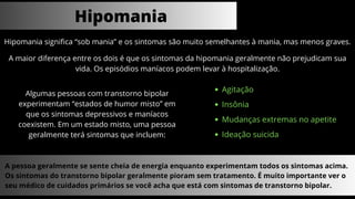 Hipomania significa “sob mania” e os sintomas são muito semelhantes à mania, mas menos graves.
Hipomania
A maior diferença entre os dois é que os sintomas da hipomania geralmente não prejudicam sua
vida. Os episódios maníacos podem levar à hospitalização.
Algumas pessoas com transtorno bipolar
experimentam “estados de humor misto” em
que os sintomas depressivos e maníacos
coexistem. Em um estado misto, uma pessoa
geralmente terá sintomas que incluem:
Agitação
Insônia
Mudanças extremas no apetite
Ideação suicida
A pessoa geralmente se sente cheia de energia enquanto experimentam todos os sintomas acima.
Os sintomas do transtorno bipolar geralmente pioram sem tratamento. É muito importante ver o
seu médico de cuidados primários se você acha que está com sintomas de transtorno bipolar.
 