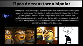 Tipos de transtorno bipolar
Este tipo é caracterizado por episódios maníacos ou mistos que duram pelo
menos uma semana. Você também pode experimentar sintomas maníacos
graves que requerem cuidados hospitalares imediatos. Se você tiver
episódios depressivos, eles geralmente duram pelo menos duas semanas. Os
sintomas da depressão e da mania devem ser extremamente diferentes do
comportamento normal da pessoa.
Tipo I
 