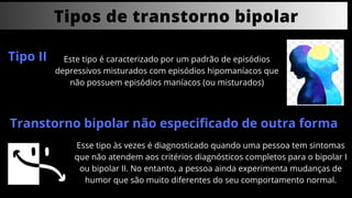 Tipos de transtorno bipolar
Tipo II Este tipo é caracterizado por um padrão de episódios
depressivos misturados com episódios hipomaníacos que
não possuem episódios maníacos (ou misturados)
Transtorno bipolar não especificado de outra forma
Esse tipo às vezes é diagnosticado quando uma pessoa tem sintomas
que não atendem aos critérios diagnósticos completos para o bipolar I
ou bipolar II. No entanto, a pessoa ainda experimenta mudanças de
humor que são muito diferentes do seu comportamento normal.
 