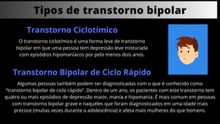 Tipos de transtorno bipolar
Transtorno Ciclotímico
O transtorno ciclotímico é uma forma leve de transtorno
bipolar em que uma pessoa tem depressão leve misturada
com episódios hipomaníacos por pelo menos dois anos.
Transtorno Bipolar de Ciclo Rápido
Algumas pessoas também podem ser diagnosticadas com o que é conhecido como
“transtorno bipolar de ciclo rápido”. Dentro de um ano, os pacientes com este transtorno tem
quatro ou mais episódios de depressão maior, mania e hipomania. É mais comum em pessoas
com transtorno bipolar grave e naqueles que foram diagnosticados em uma idade mais
precoce (muitas vezes durante a adolescência) e afeta mais mulheres do que homens.
 