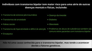Indivíduos com transtorno bipolar tem maior risco para uma série de outras
doenças mentais e físicas, incluindo:
Transtorno de estresse pós-traumático
Transtornos de ansiedade
Fobias sociais
Transtorno de hiperatividade e déficit de atenção
Enxaqueca
Doença da tireoide
Diabetes
Obesidade
Problemas de abuso de substâncias também são
comuns entre pacientes com transtorno bipolar.
Não há uma causa conhecida para o transtorno bipolar, mas tende a acontecer
devido a fatores genéticos.
 