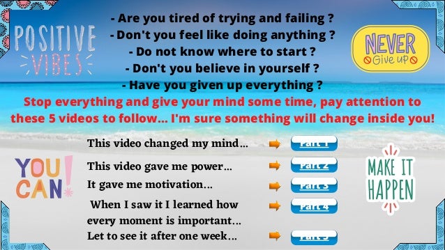 - Are you tired of trying and failing ?
- Don't you feel like doing anything ?
- Do not know where to start ?
- Don't you believe in yourself ?
- Have you given up everything ?
Stop everything and give your mind some time, pay attention to
these 5 videos to follow... I'm sure something will change inside you!
This video changed my mind...
This video gave me power...
It gave me motivation...
When I saw it I learned how
every moment is important...
Let to see it after one week... Part 5
Part 4
Part 3
Part 2
Part 1
 