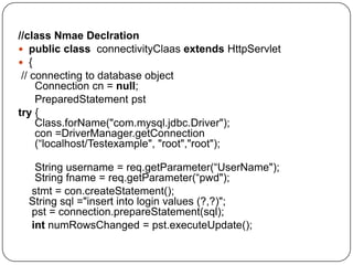 //class Nmae Declration
 public class connectivityClaas extends HttpServlet
 {
// connecting to database object
Connection cn = null;
PreparedStatement pst
try {
Class.forName("com.mysql.jdbc.Driver");
con =DriverManager.getConnection
(“localhost/Testexample", "root","root");
String username = req.getParameter(“UserName");
String fname = req.getParameter(“pwd");
stmt = con.createStatement();
String sql ="insert into login values (?,?)";
pst = connection.prepareStatement(sql);
int numRowsChanged = pst.executeUpdate();
 