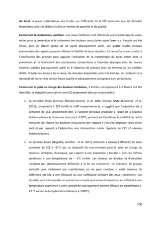 100
Au total, la revue systématique des études sur l’efficacité de la CCE montrent que les données
disponibles sont très faibles à la fois en termes de quantité et de qualité.
Concernant les indications sportives, une revue Cochrane s’est intéressée à la cryothérapie du corps
entier pour la prévention et le traitement des douleurs musculaires après l’exercice. 4 essais ont été
inclus, avec un effectif global de 64 sujets physiquement actifs. Les quatre études incluses
présentaient des aspects pouvant affecter la fiabilité de leurs résultats. La revue Cochrane conclut à
l’insuffisance des preuves pour appuyer l'utilisation de la cryothérapie du corps entier dans la
prévention et le traitement des courbatures consécutives à l'exercice physique chez les jeunes
hommes adultes physiquement actifs et à l’absence de preuves chez les femmes ou les athlètes
d'élite. D’après les auteurs de la revue, les données disponibles sont très limitées, ils concluent à la
nécessité de recherches de plus haute qualité et adéquatement consignées dans ce domaine.
Concernant la prise en charge des douleurs lombaires, 3 articles correspondant à 2 études ont été
identifiés, le dispositif consistait en une CCE proprement dite par cryochambre:
 La première étude (Giemza, Matczak-Giemza et al. 2014, Giemza, Matczak-Giemza et al.
2015), comportant 2 ECR (n=96 et n=80 respectivement), a suggèré que l’adjonction de 3
semaines de CCE, proprement dite, à l’activité physique proposée à raison de 5 séances
hebdomadaires de 3 minutes chacune à -120°C, permettrait d’améliorer la mobilité du rachis
lombaire, de réduire les douleurs musculaires par rapport à l’activité physique seule d’une
part et par rapport à l’adjonction une intervention moins régulière de CCE (2 séances
hebdomadaires).
 La seconde étude (Nugraha, Gunther et al. 2015) consistait à évaluer l’efficacité de deux
semaines de CCE à -67°C par un dispositif de cryo-chamber pour la prise en charge de
douleurs lombaires chroniques, par rapport à une exposition « placebo » dans les mêmes
conditions à une température de – 5°C (n=64). Les niveaux de douleur et d’invalidité
n’étaient pas statistiquement différents à la fin du traitement. En l’absence de groupe
contrôle sans traitement par cryothérapie, on ne peut conclure si cette absence de
différence est liée à une efficacité ou une inefficacité similaire des deux traitements. Ces
résultats sont à interpréter en prenant en compte que le bras intervention est effectué à une
température supérieure à celle considérée classiquement comme efficace en cryothérapie (-
67 °C au lieu de températures inférieurs à -100°C).
 