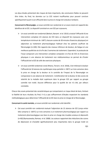 101
Les deux études présentant des risques de biais importants, des conclusions fiables ne peuvent
être tirées. Au final, les données sur La CCE restent insuffisantes pour pouvoir conclure
spécifiquement quant à son efficacité dans la prise en charge de la douleur lombaire.
Concernant la fibromyalgie, un essai contrôlé non randomisé et un essai croisé ont rapporté des
bénéfices de la CCE. Le dispositif consistait en une CCE par cryosauna.
 Un essai contrôlé non randomisé (Bettoni, Bonomi et al. 2013) a évalué l’efficacité d’une
intervention complexe (15 séances de CCE dans un dispositif de cryosauna avec une
température minimum de -140°C chacune suivies de 30 minutes d’exercice physiques) en
adjonction au traitement pharmacologique habituel chez les patients souffrant de
fibromyalgie (n=100). Elle rapporte des niveaux inférieurs de douleur, de fatigue et une
meilleure qualité de vie à la fin des 3 semaines de traitement. Cependant, le protocole de
l’essai comparant une intervention complexe composée à la fois de CCE et d’exercices
physiques à une absence de traitement non médicamenteux ne permet de d’isoler
l’efficacité de la CCE de celle des exercices physiques.
 Un essai contrôlé randomisé croisé (Rivera, Tercero et al. 2018), s’est intéressé à évaluer
l’efficacité de 10 séances de cryothérapie corps partielle à -196°C sur trois semaines dans
la prise en charge de la douleur et le contrôle de l’impact de la fibromyalgie en
comparaison à une absence de traitement. L’amélioration de la douleur et des scores de
sévérité de la maladie était supérieure dans le groupe CCE par rapport au groupe
contrôle non traité. Aucune différence pour la qualité de vie n’a été, par ailleurs
constatée.
Chacun des essais présentait des caractéristiques qui comportaient un risque élevé de biais, limitant
la fiabilité de leurs résultats. Au final, Il n'y a pas suffisamment d’études respectant les standards
méthodologiques pour déterminer l’efficacité de la CCE dans la prise en charge de la fibromyalgie.
Concernant la santé mentale, un essai contrôlé non randomisé a été identifié :
 Cet essai contrôlé non randomisé évaluait l’adjonction de 15 séances de CCE (corps entier
tête comprise à -160°C) sur trois semaines à un traitement pharmacologique par rapport au
traitement pharmacologique seul dans la prise en charge des troubles anxieux et dépressifs
(n=60) (Rymaszewska, Ramsey et al. 2008). Les auteurs rapportent des réductions des scores
de dépression et d’anxiété significativement plus importantes dans le groupe traité en
 