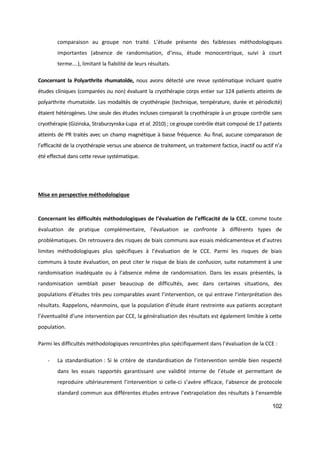 102
comparaison au groupe non traité. L’étude présente des faiblesses méthodologiques
importantes (absence de randomisation, d’insu, étude monocentrique, suivi à court
terme….), limitant la fiabilité de leurs résultats.
Concernant la Polyarthrite rhumatoïde, nous avons détecté une revue systématique incluant quatre
études cliniques (comparées ou non) évaluant la cryothérapie corps entier sur 124 patients atteints de
polyarthrite rhumatoïde. Les modalités de cryothérapie (technique, température, durée et périodicité)
étaient hétérogènes. Une seule des études incluses comparait la cryothérapie à un groupe contrôle sans
cryothérapie (Gizinska, Straburzynska-Lupa et al. 2010) ; ce groupe contrôle était composé de 17 patients
atteints de PR traités avec un champ magnétique à basse fréquence. Au final, aucune comparaison de
l’efficacité de la cryothérapie versus une absence de traitement, un traitement factice, inactif ou actif n’a
été effectué dans cette revue systématique.
Mise en perspective méthodologique
Concernant les difficultés méthodologiques de l’évaluation de l’efficacité de la CCE, comme toute
évaluation de pratique complémentaire, l’évaluation se confronte à différents types de
problématiques. On retrouvera des risques de biais communs aux essais médicamenteux et d’autres
limites méthodologiques plus spécifiques à l’évaluation de le CCE. Parmi les risques de biais
communs à toute évaluation, on peut citer le risque de biais de confusion, suite notamment à une
randomisation inadéquate ou à l’absence même de randomisation. Dans les essais présentés, la
randomisation semblait poser beaucoup de difficultés, avec dans certaines situations, des
populations d’études très peu comparables avant l’intervention, ce qui entrave l’interprétation des
résultats. Rappelons, néanmoins, que la population d’étude étant restreinte aux patients acceptant
l’éventualité d’une intervention par CCE, la généralisation des résultats est également limitée à cette
population.
Parmi les difficultés méthodologiques rencontrées plus spécifiquement dans l’évaluation de la CCE :
- La standardisation : Si le critère de standardisation de l’intervention semble bien respecté
dans les essais rapportés garantissant une validité interne de l’étude et permettant de
reproduire ultérieurement l’intervention si celle-ci s’avère efficace, l’absence de protocole
standard commun aux différentes études entrave l’extrapolation des résultats à l’ensemble
 