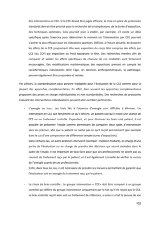 103
des interventions en CCE. Si la CCE devait être jugée efficace, la mise en place de protocoles
standards devrait être priorisé pour la recherche de la température, de la durée d’exposition,
des techniques optimales. Cela pourrait viser à établir, par exemple, s’il existe un délai
spécifique après l’exercice pour déterminer le moment où l’intervention par CCE pourrait
s’avérer la plus efficace pour les indications sportives. Difficile, à l’heure actuelle, de dissocier
les effets de la CCE proprement dite avec exposition du corps tête comprise des effets par
CCE (ou CCP) par exposition au froid épargnant la tête. Des recherches menées afin de
comparer et valider les effets spécifiques de chacune de ces modalités sont fortement
encouragées. Des modélisations mathématiques des expositions prenant en compte les
caractéristiques individuelles dont l’âge, les données anthropométriques, la pathologie,
peuvent également être proposées et testées.
Par ailleurs, la standardisation peut paraitre inadaptée pour l’évaluation de la CCE comme pour la
plupart des approches complémentaires. En effet, bien souvent les approches complémentaires
proposent des prises en charge individualisées et non standardisées. Des recherches de protocoles
évaluant des interventions individualisées peuvent alors sembler pertinentes.
- L’aveugle ou insu : Les biais liés à l’absence d’aveugle sont difficiles à éliminer. Un
intervenant en CCE sait forcément ce qu’il délivre, un patient sait qu’il reçoit une séance de
CCE ou un traitement contrôle. Cependant, et pour diminuer les biais coté patient, il est
possible de présenter l’étude comme permettant de comparer deux types d’intervention
sans les préciser, afin que le patient ne sache pas ce qu’il reçoit précisément (par exemple
dans le cas d’une comparaison de différentes températures d’exposition).
Dans certains cas, un autre praticien intervient (Exemple : médecin traitant), en charge d’une
partie de l’évaluation ou en charge de prendre des décisions qui seront évaluées dans le
cadre de l’étude. Il est important de tout faire pour que ces professionnels ne soient pas au
courant du traitement reçu par le patient, et il est également conseillé de vérifier le succès
de l’aveugle auprès de ces professionnels.
Enfin, dans tous les cas, il est nécessaire de prendre les mesures permettant de garantir que
l’évaluateur soit en aveugle du traitement reçu par le patient.
- Le choix du bras contrôle : Le groupe intervention « CCE» doit être comparé à un groupe
contrôle qui diffère du groupe intervention uniquement par le fait qu’il ne reçoit pas le CCE.
Le bras contrôle reçoit alors soit un traitement de référence, si celui-ci a fait la preuve de son
 