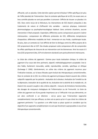 104
efficacité, soit un placebo. Cette dernière option permet d’évaluer l’effet spécifique (en plus
de l’effet placebo) de l’intervention. Dans le contexte spécifique de la CCE, les essais avec un
bras contrôle placebo ne sont pas possibles à concevoir. Difficile de trouver un placebo à la
CCE. Dans notre revue de la littérature, les interventions de CCE étaient comparées à des
traitements de nature et d’efficacité très variables : exercice physique, traitement
pharmacologique ou psychopharmacologique habituel. Dans certaines situations, aucune
intervention n’était proposée. Cependant, différentes autres comparaisons peuvent s’avérer
intéressantes : comparaison de différents protocoles de CCE, différentes températures
d’exposition, différentes modalités de froid : immersion en eau froide, cryothérapie locale.
De plus, dans un contexte où il est difficile de faire le distinguo entre les effets propres de la
CCE proprement dite et CCP. Des études proposant cette comparaison afin de comprendre
les effets spécifiques de chacune de ces intervention sont les bienvenues. Ainsi les essais à 3
bras (CCE proprement dite, CCP et traitement standard) sont particulièrement intéressants.
- Le choix des critères de jugement : Comme pour toute évaluation clinique, le critère de
jugement d’un essai doit être pertinent, objectif, méthodologiquement acceptable c’est-à-
dire fiable, facilement mesurable, validé, reproductible, sensible, spécifique et éthique
(Eschwege E 1990). Généralement, on utilise des critères de jugement reconnus pour
l’indication évaluée, sur la base d’études ayant évalué des thérapeutiques conventionnelles.
Dans le contexte de la CCE, les critères de jugement principaux étaient souvent des critères
subjectifs rapportés par les patients : évaluation de la douleur, évaluation de l’anxiété ou de
la dépression, évaluation de la qualité de vie, évaluation de la sévérité de la maladie etc…Ils
étaient très souvent couplés à des critères objectifs : mesures de limitations fonctionnelles,
des dosages de marqueurs biologiques de l’inflammation ou de l’immunité. Le choix du
critère de jugement est d’une grande importance car si l’efficacité n’est pas démontrée, on
est alors confronté à un dilemme : est-ce parce que l’intervention (approche
complémentaire) n’est pas efficace, ou bien est-ce parce qu’on n’a pas choisi les critères de
jugement pertinents ? La question a en effet toute sa place quand on considère que les
objectifs d’une approche complémentaire ne sont pas forcément superposables à ceux d’une
thérapeutique conventionnelle.
 