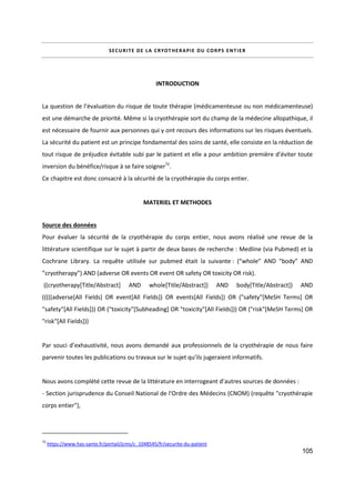 105
SECURITE DE LA CRYOTHERAPIE DU CORPS ENTIER
INTRODUCTION
La question de l’évaluation du risque de toute thérapie (médicamenteuse ou non médicamenteuse)
est une démarche de priorité. Même si la cryothérapie sort du champ de la médecine allopathique, il
est nécessaire de fournir aux personnes qui y ont recours des informations sur les risques éventuels.
La sécurité du patient est un principe fondamental des soins de santé, elle consiste en la réduction de
tout risque de préjudice évitable subi par le patient et elle a pour ambition première d’éviter toute
inversion du bénéfice/risque à se faire soigner72
.
Ce chapitre est donc consacré à la sécurité de la cryothérapie du corps entier.
MATERIEL ET METHODES
Source des données
Pour évaluer la sécurité de la cryothérapie du corps entier, nous avons réalisé une revue de la
littérature scientifique sur le sujet à partir de deux bases de recherche : Medline (via Pubmed) et la
Cochrane Library. La requête utilisée sur pubmed était la suivante : (“whole” AND “body” AND
”cryotherapy”) AND (adverse OR events OR event OR safety OR toxicity OR risk).
((cryotherapy[Title/Abstract] AND whole[Title/Abstract]) AND body[Title/Abstract]) AND
(((((adverse[All Fields] OR event[All Fields]) OR events[All Fields]) OR ("safety"[MeSH Terms] OR
"safety"[All Fields])) OR ("toxicity"[Subheading] OR "toxicity"[All Fields])) OR ("risk"[MeSH Terms] OR
"risk"[All Fields]))
Par souci d’exhaustivité, nous avons demandé aux professionnels de la cryothérapie de nous faire
parvenir toutes les publications ou travaux sur le sujet qu’ils jugeraient informatifs.
Nous avons complété cette revue de la littérature en interrogeant d’autres sources de données :
- Section jurisprudence du Conseil National de l'Ordre des Médecins (CNOM) (requête "cryothérapie
corps entier"),
72
https://www.has-sante.fr/portail/jcms/c_1048545/fr/securite-du-patient
 