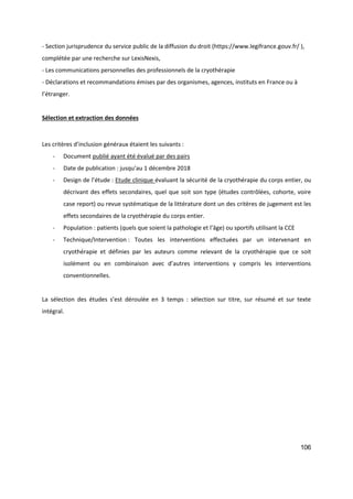 106
- Section jurisprudence du service public de la diffusion du droit (https://www.legifrance.gouv.fr/ ),
complétée par une recherche sur LexisNexis,
- Les communications personnelles des professionnels de la cryothérapie
- Déclarations et recommandations émises par des organismes, agences, instituts en France ou à
l’étranger.
Sélection et extraction des données
Les critères d’inclusion généraux étaient les suivants :
- Document publié ayant été évalué par des pairs
- Date de publication : jusqu’au 1 décembre 2018
- Design de l’étude : Etude clinique évaluant la sécurité de la cryothérapie du corps entier, ou
décrivant des effets secondaires, quel que soit son type (études contrôlées, cohorte, voire
case report) ou revue systématique de la littérature dont un des critères de jugement est les
effets secondaires de la cryothérapie du corps entier.
- Population : patients (quels que soient la pathologie et l’âge) ou sportifs utilisant la CCE
- Technique/Intervention : Toutes les interventions effectuées par un intervenant en
cryothérapie et définies par les auteurs comme relevant de la cryothérapie que ce soit
isolément ou en combinaison avec d’autres interventions y compris les interventions
conventionnelles.
La sélection des études s’est déroulée en 3 temps : sélection sur titre, sur résumé et sur texte
intégral.
 